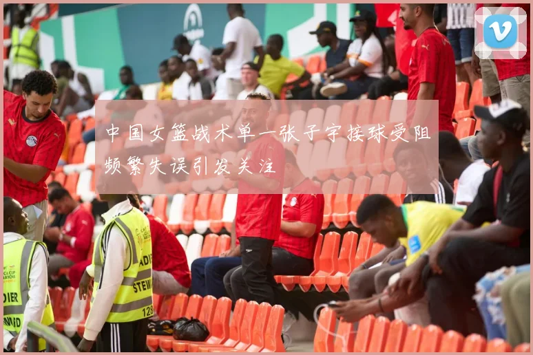 中国女篮战术单一张子宇接球受阻频繁失误引发关注