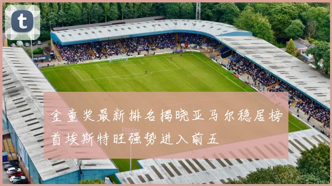 金童奖最新排名揭晓亚马尔稳居榜首埃斯特旺强势进入前五