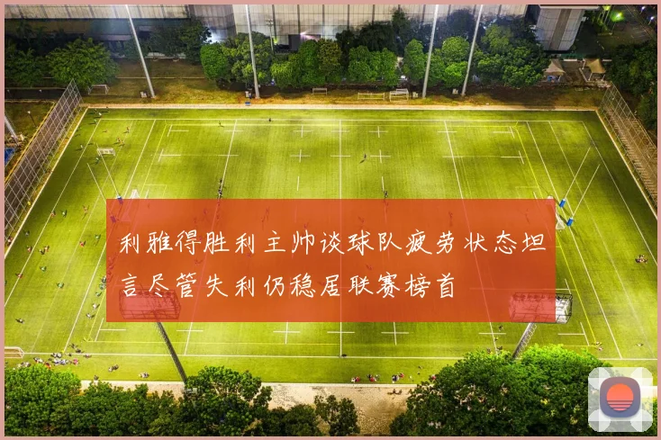 利雅得胜利主帅谈球队疲劳状态坦言尽管失利仍稳居联赛榜首