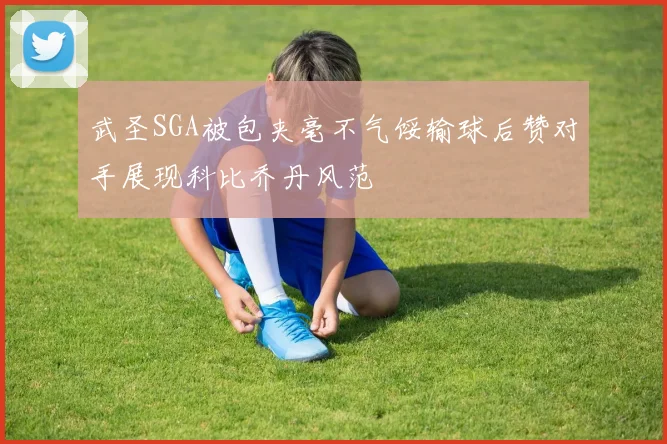 武圣SGA被包夹毫不气馁输球后赞对手展现科比乔丹风范