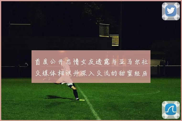 首度公开恋情女友透露与亚马尔社交媒体相识并深入交流的甜蜜经历