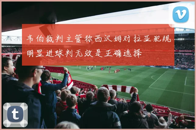 韦伯裁判主管称西汉姆对拉亚犯规明显进球判无效是正确选择