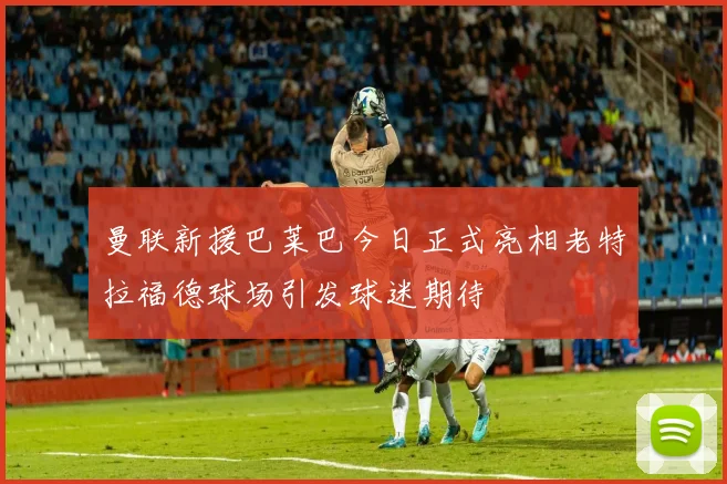 曼联新援巴莱巴今日正式亮相老特拉福德球场引发球迷期待
