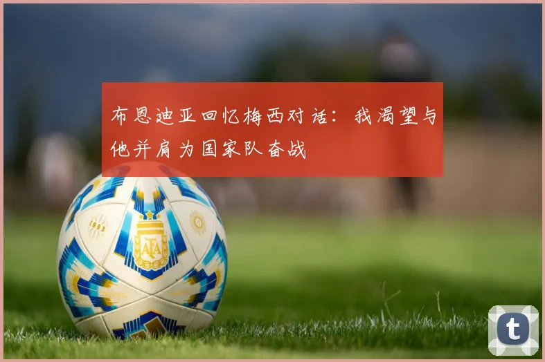 布恩迪亚回忆梅西对话：我渴望与他并肩为国家队奋战