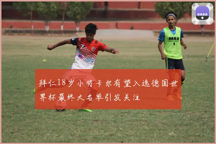 拜仁18岁小将卡尔有望入选德国世界杯最终大名单引发关注