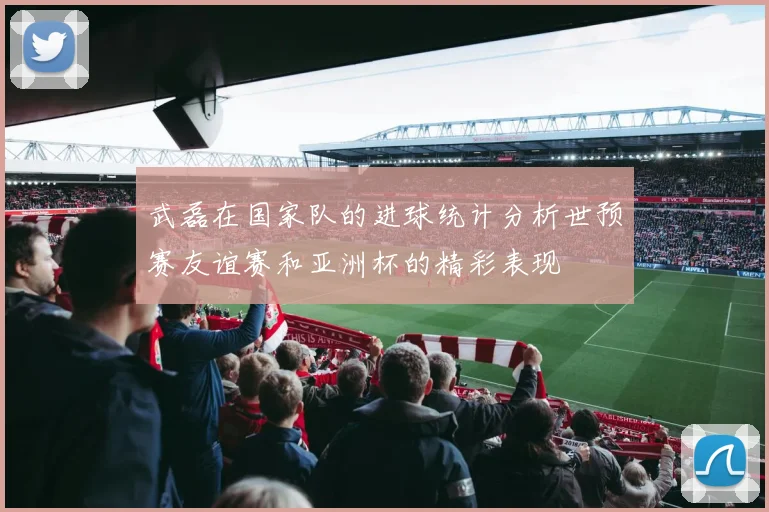 武磊在国家队的进球统计分析世预赛友谊赛和亚洲杯的精彩表现