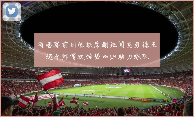 海港赛前训练缺席蒯纪闻克劳德王燊超李帅傅欢强势回归助力球队