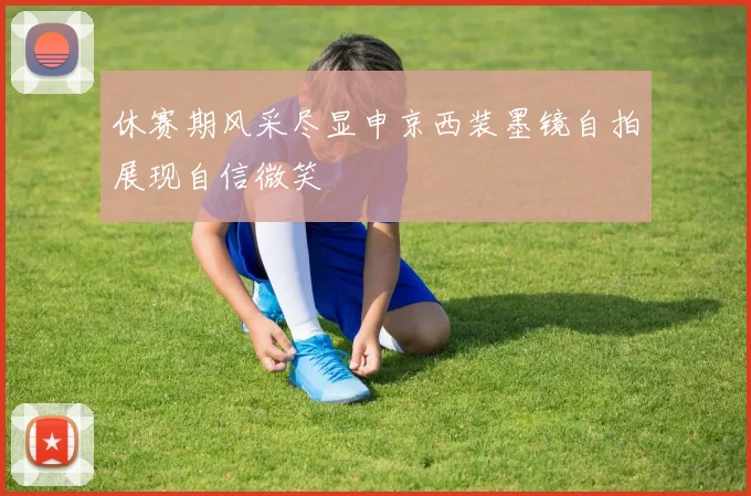休赛期风采尽显申京西装墨镜自拍展现自信微笑