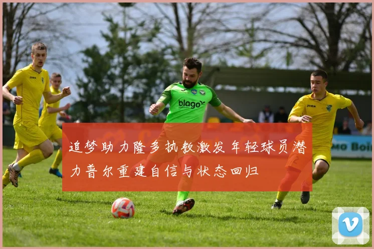 追梦助力隆多执教激发年轻球员潜力普尔重建自信与状态回归