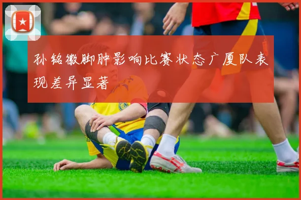 孙铭徽脚肿影响比赛状态广厦队表现差异显著