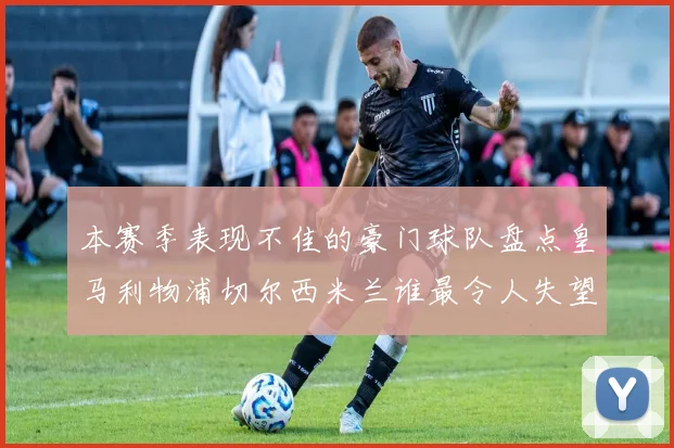 本赛季表现不佳的豪门球队盘点皇马利物浦切尔西米兰谁最令人失望