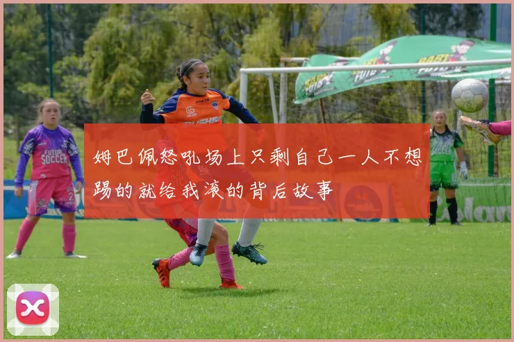 姆巴佩怒吼场上只剩自己一人不想踢的就给我滚的背后故事