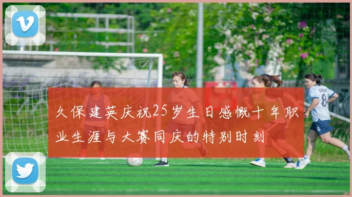 久保建英庆祝25岁生日感慨十年职业生涯与大赛同庆的特别时刻