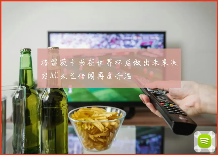 格雷茨卡或在世界杯后做出未来决定AC米兰传闻再度升温
