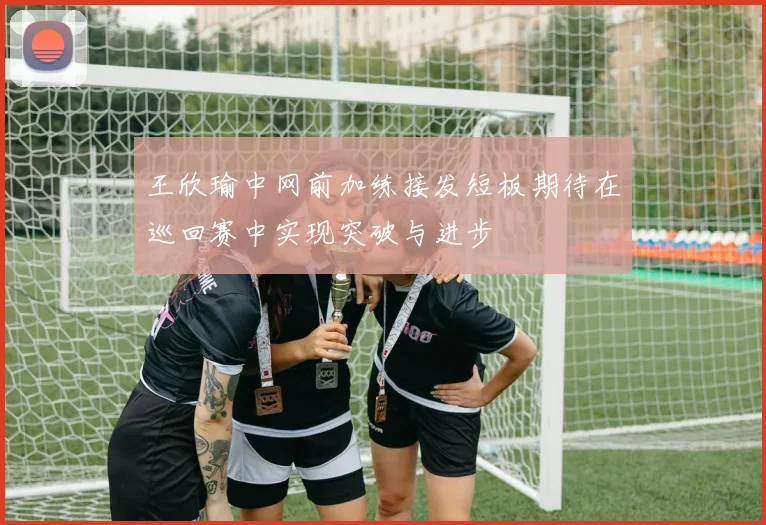 王欣瑜中网前加练接发短板期待在巡回赛中实现突破与进步