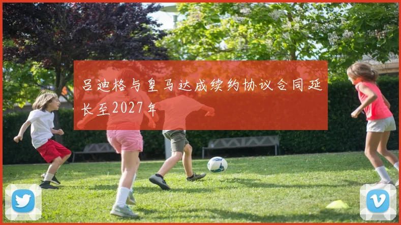 吕迪格与皇马达成续约协议合同延长至2027年