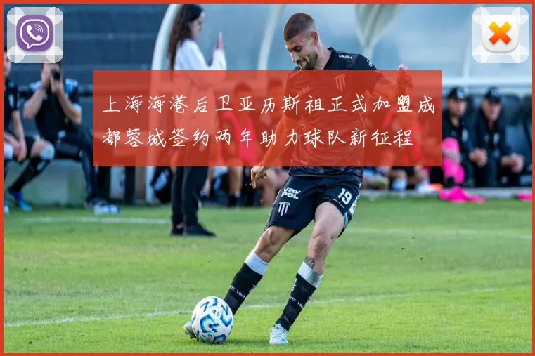 上海海港后卫亚历斯祖正式加盟成都蓉城签约两年助力球队新征程