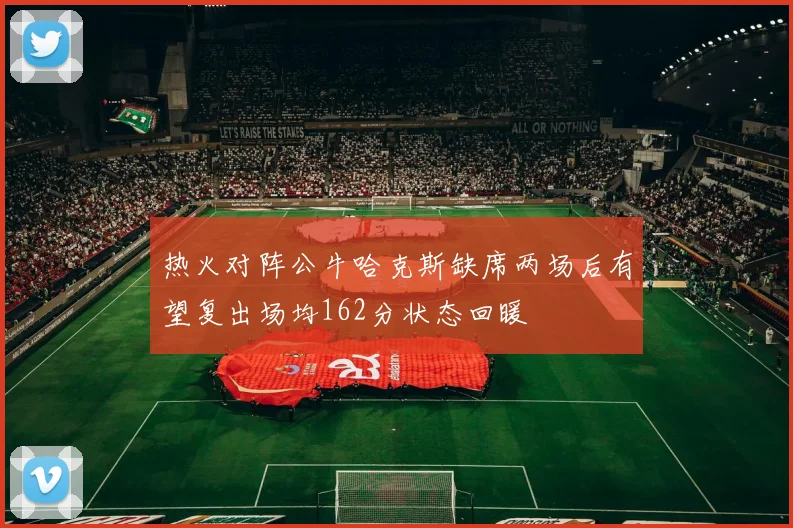 热火对阵公牛哈克斯缺席两场后有望复出场均162分状态回暖
