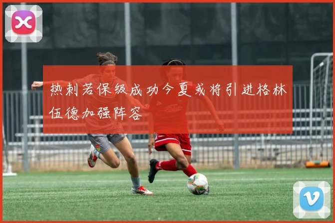 热刺若保级成功今夏或将引进格林伍德加强阵容