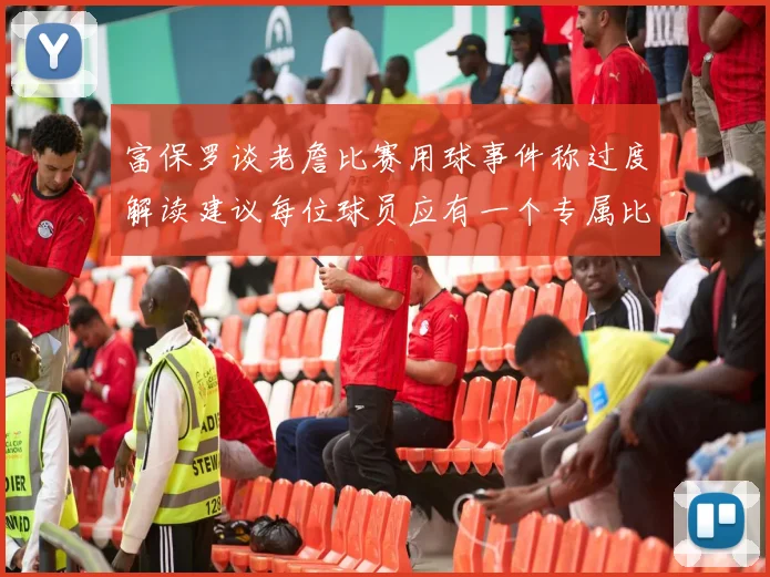 富保罗谈老詹比赛用球事件称过度解读建议每位球员应有一个专属比赛用球